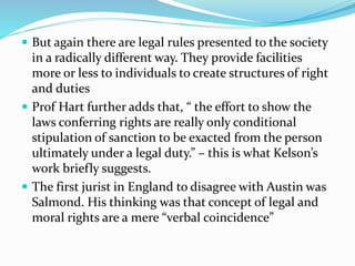  But again there are legal rules presented to the society 
in a radically different way. They provide facilities 
more or less to individuals to create structures of right 
and duties 
 Prof Hart further adds that, “ the effort to show the 
laws conferring rights are really only conditional 
stipulation of sanction to be exacted from the person 
ultimately under a legal duty.” – this is what Kelson’s 
work briefly suggests. 
 The first jurist in England to disagree with Austin was 
Salmond. His thinking was that concept of legal and 
moral rights are a mere “verbal coincidence” 
 