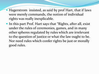  Hagerstrom insisted, as said by prof Hart, that if laws 
were merely commands, the notion of individual 
rights was really inexplicable. 
 In this part Prof. Hart says that “Rights, after all, exist 
under the rules of ceremonies, games, and in many 
other spheres regulated by rules which are irrelevant 
to the question of justice or what the law ought to be. 
Nor need rules which confer rights be just or morally 
good rules. 
 