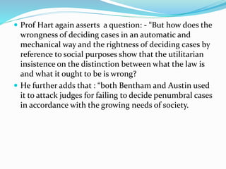  Prof Hart again asserts a question: - “But how does the 
wrongness of deciding cases in an automatic and 
mechanical way and the rightness of deciding cases by 
reference to social purposes show that the utilitarian 
insistence on the distinction between what the law is 
and what it ought to be is wrong? 
 He further adds that : “both Bentham and Austin used 
it to attack judges for failing to decide penumbral cases 
in accordance with the growing needs of society. 
 