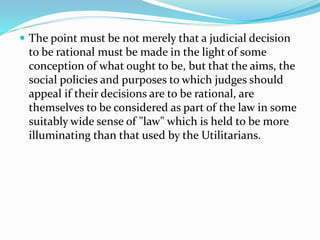  The point must be not merely that a judicial decision 
to be rational must be made in the light of some 
conception of what ought to be, but that the aims, the 
social policies and purposes to which judges should 
appeal if their decisions are to be rational, are 
themselves to be considered as part of the law in some 
suitably wide sense of "law" which is held to be more 
illuminating than that used by the Utilitarians. 
 