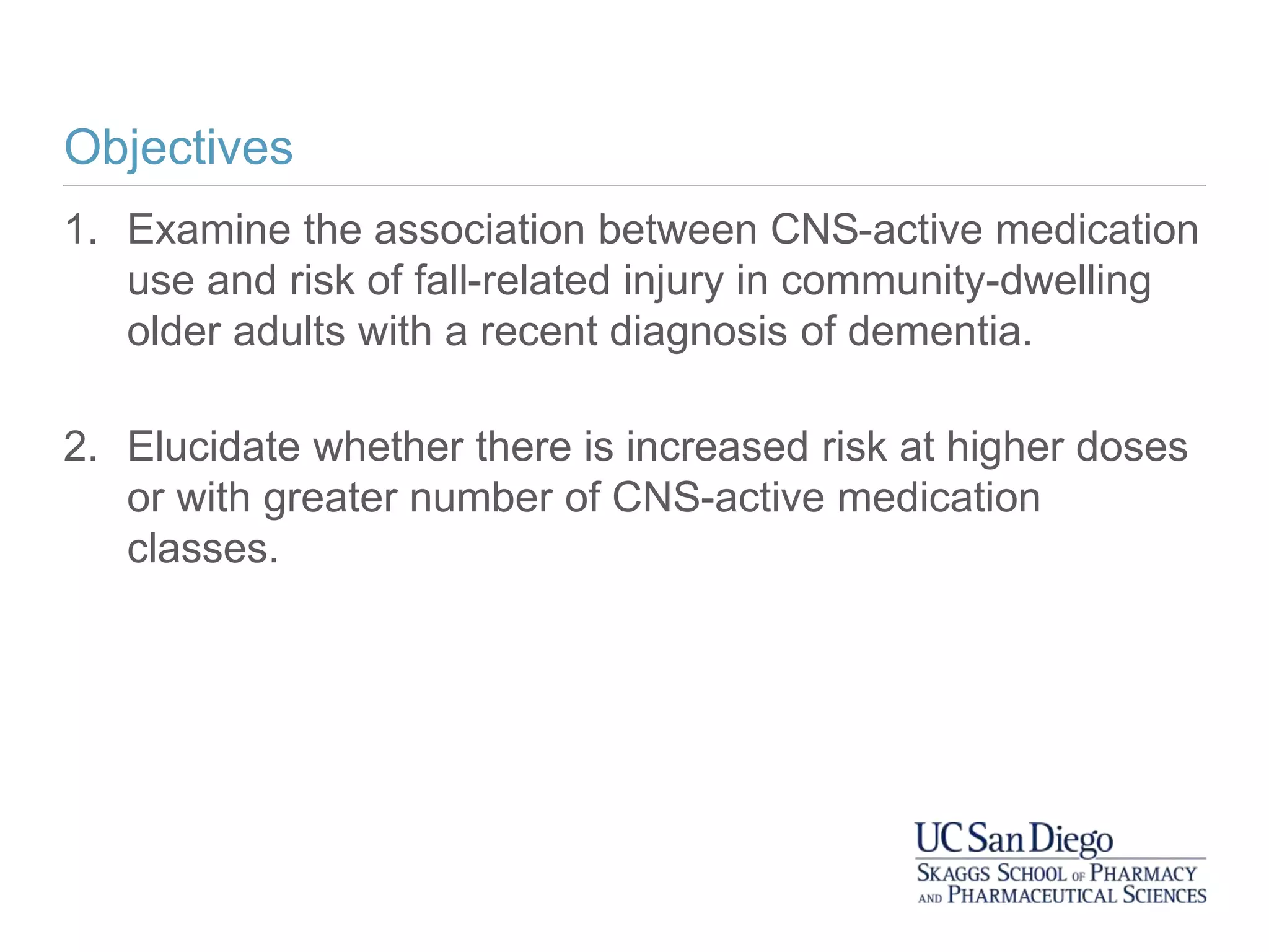 Objectives
1. Examine the association between CNS-active medication
use and risk of fall-related injury in community-dwelling
older adults with a recent diagnosis of dementia.
2. Elucidate whether there is increased risk at higher doses
or with greater number of CNS-active medication
classes.
 
