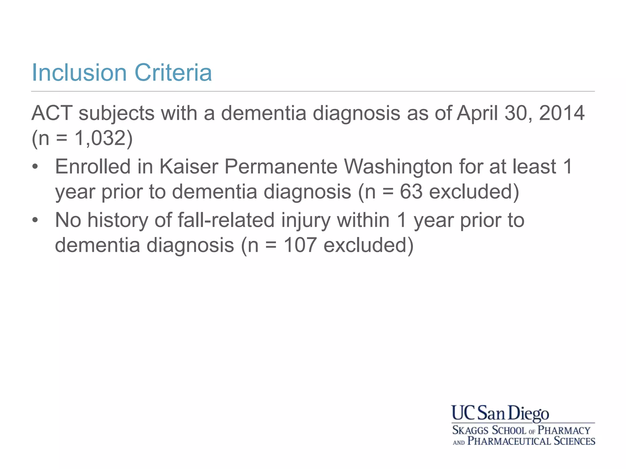 Inclusion Criteria
ACT subjects with a dementia diagnosis as of April 30, 2014
(n = 1,032)
• Enrolled in Kaiser Permanente Washington for at least 1
year prior to dementia diagnosis (n = 63 excluded)
• No history of fall-related injury within 1 year prior to
dementia diagnosis (n = 107 excluded)
 