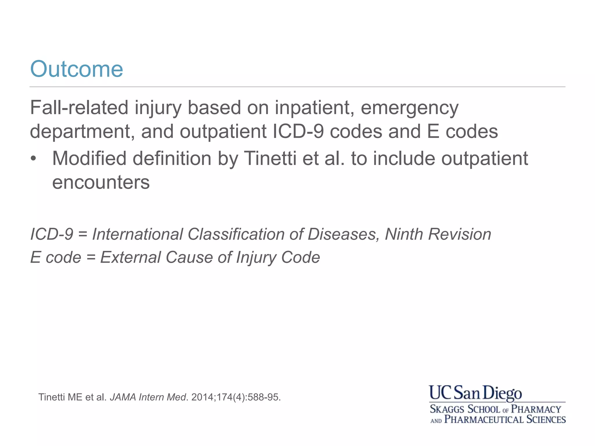 Outcome
Fall-related injury based on inpatient, emergency
department, and outpatient ICD-9 codes and E codes
• Modified definition by Tinetti et al. to include outpatient
encounters
ICD-9 = International Classification of Diseases, Ninth Revision
E code = External Cause of Injury Code
Tinetti ME et al. JAMA Intern Med. 2014;174(4):588-95.
 