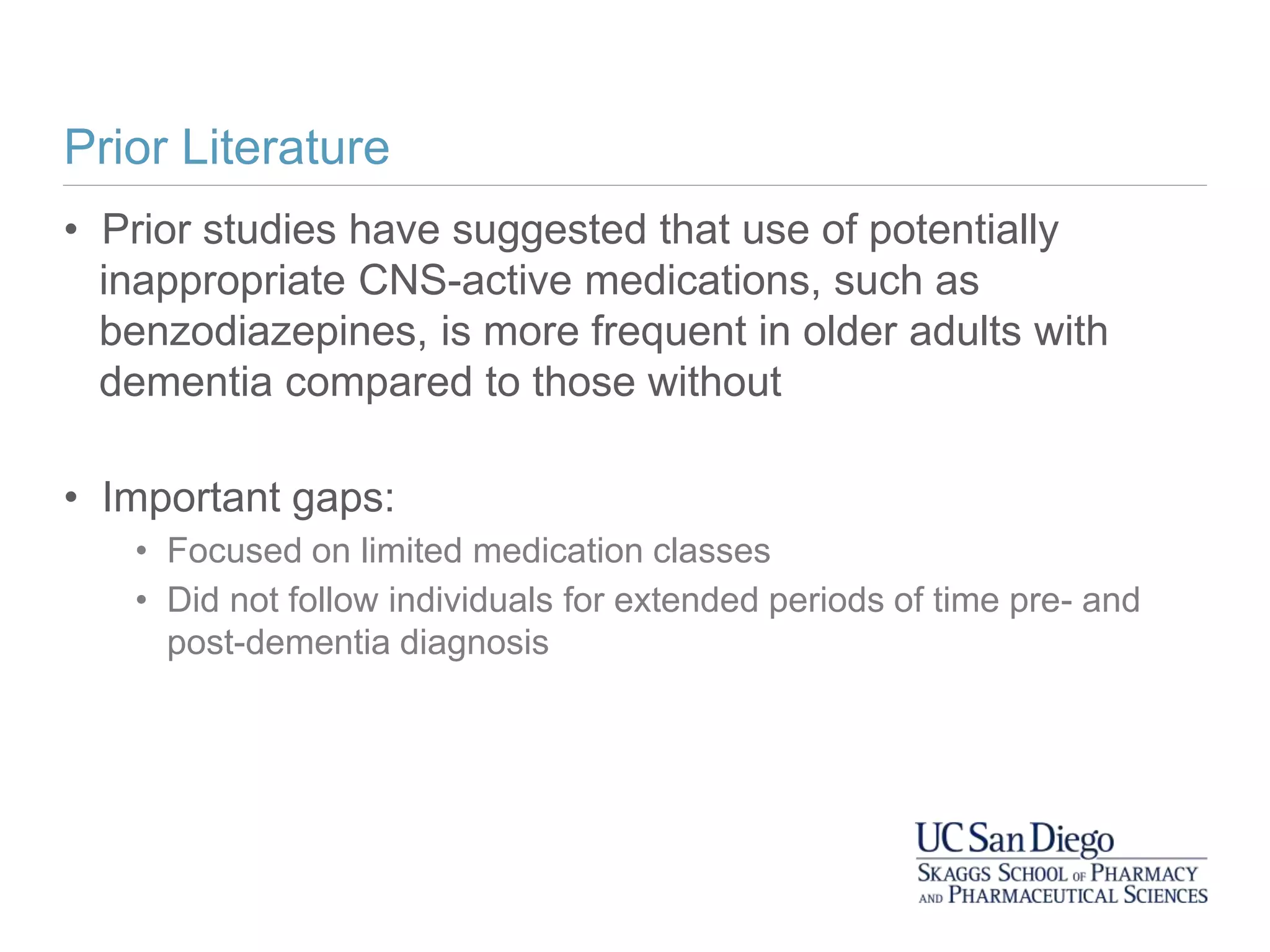 Prior Literature
• Prior studies have suggested that use of potentially
inappropriate CNS-active medications, such as
benzodiazepines, is more frequent in older adults with
dementia compared to those without
• Important gaps:
• Focused on limited medication classes
• Did not follow individuals for extended periods of time pre- and
post-dementia diagnosis
 