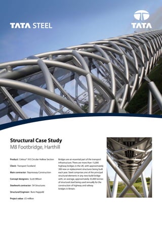 02
Structural Case Study
M8 Footbridge, Harthill
Product: Celsius® 355 Circular Hollow Section
Client: Transport Scotland
Main contractor: Raynesway Construction
Concept designers: Scott Wilson
Steelwork contractor: SH Structures
Structural Engineer: Buro Happold
Project value: £5 million
Bridges are an essential part of the transport
infrastructure. There are more than 15,000
highway bridges in the UK, with approximately
300 new or replacement structures being built
each year. Steel comprises one of the principal
structural elements in any new-build bridge
with, on average, approximately 35,000 tonnes
of structural steel being used annually for the
construction of highway and railway
bridges in Britain.
 