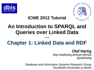 ICWE 2012 Tutorial

An Introduction to SPARQL and
   Queries over Linked Data
                    ●●●




Chapter 1: Linked Data and RDF
                                          Olaf Hartig
                          http://olafhartig.de/foaf.rdf#olaf
                                                @olafhartig

      Database and Information Systems Research Group
                          Humboldt-Universität zu Berlin
 