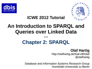 ICWE 2012 Tutorial

An Introduction to SPARQL and
   Queries over Linked Data
                    ●●●




     Chapter 2: SPARQL
                                          Olaf Hartig
                          http://olafhartig.de/foaf.rdf#olaf
                                                @olafhartig

      Database and Information Systems Research Group
                          Humboldt-Universität zu Berlin
 