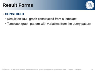 Result Forms
 ●   CONSTRUCT
     ●   Result: an RDF graph constructed from a template
     ●   Template: graph pattern wit...