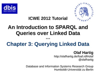 ICWE 2012 Tutorial

An Introduction to SPARQL and
   Queries over Linked Data
                     ●●●




Chapter 3: Querying Linked Data
                                           Olaf Hartig
                           http://olafhartig.de/foaf.rdf#olaf
                                                 @olafhartig

       Database and Information Systems Research Group
                           Humboldt-Universität zu Berlin
 