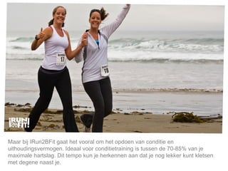 Mijn lijfstijl is mijn keuze. Maar bij IRun2BFit gaat het vooral om het opdoen van conditie en uithoudingsvermogen. Ideaal voor conditietraining is tussen de 70-85% van je maximale hartslag. Dit tempo kun je herkennen aan dat je nog lekker kunt kletsen met degene naast je.  