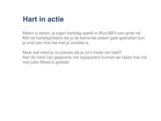Hart in actie Meten is weten: je eigen hartslag speelt in IRun2BFit een grote rol.  Met de hartslagmeters die je de komende weken gaat gebruiken kun je snel zien hoe het met je conditie is.  Maar wat meet je nu precies als je zo’n meter om hebt?  Aan de hand van gegevens van topsporters kunnen we kijken hoe het met jullie fitheid is gesteld. 