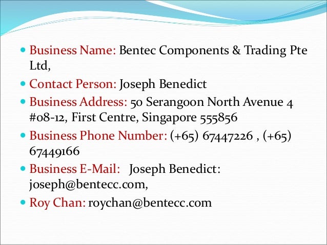  Business Name: Bentec Components & Trading Pte
Ltd,
 Contact Person: Joseph Benedict
 Business Address: 50 Serangoon North Avenue 4
#08-12, First Centre, Singapore 555856
 Business Phone Number: (+65) 67447226 , (+65)
67449166
 Business E-Mail: Joseph Benedict:
joseph@bentecc.com,
 Roy Chan: roychan@bentecc.com
 
