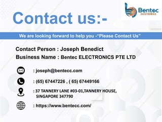 : (65) 67447226 , ( 65) 67449166
Contact Person : Joseph Benedict
: https://www.bentecc.com/
: 37 TANNERY LANE #03-01,TANNERY HOUSE,
SINGAPORE 347790
Contact us:-
We are looking forward to help you -“Please Contact Us”
: joseph@bentecc.com
Business Name : Bentec ELECTRONICS PTE LTD
 