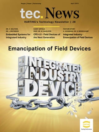 tec News
FEATURE STORY:
A. HUHMANN, DR. S. MIDDELKAMP
Integrated Industry -
Emancipation of Field Devices
DR. K. WALTHER,
DR. J. REGTMEIER
Embedded Systems for
Integrated Industry
GUEST ARTICLE:
PROF. DR. W. WAHLSTER
CPS 4.0 - Field Devices of
the Next Generation
Emancipation of Field Devices
HARTING's Technology Newsletter | 28
April 2015
 