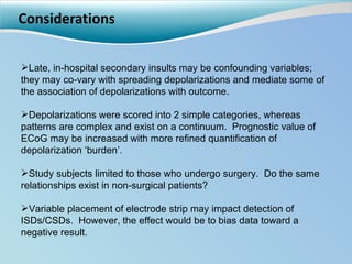 Considerations Late, in-hospital secondary insults may be confounding variables; they may co-vary with spreading depolarizations and mediate some of the association of depolarizations with outcome. Depolarizations were scored into 2 simple categories, whereas patterns are complex and exist on a continuum.  Prognostic value of ECoG may be increased with more refined quantification of depolarization ‘burden’. Study subjects limited to those who undergo surgery.  Do the same relationships exist in non-surgical patients?  Variable placement of electrode strip may impact detection of ISDs/CSDs.  However, the effect would be to bias data toward a negative result. 