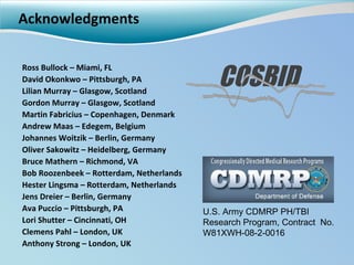 Acknowledgments Ross Bullock – Miami, FL David Okonkwo – Pittsburgh, PA Lilian Murray – Glasgow, Scotland Gordon Murray – Glasgow, Scotland Martin Fabricius – Copenhagen, Denmark Andrew Maas – Edegem, Belgium Johannes Woitzik – Berlin, Germany Oliver Sakowitz – Heidelberg, Germany Bruce Mathern – Richmond, VA Bob Roozenbeek – Rotterdam, Netherlands Hester Lingsma – Rotterdam, Netherlands Jens Dreier – Berlin, Germany Ava Puccio – Pittsburgh, PA Lori Shutter – Cincinnati, OH Clemens Pahl – London, UK Anthony Strong – London, UK COSBID U.S. Army CDMRP PH/TBI Research Program, Contract  No. W81XWH-08-2-0016 