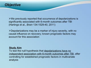 Objective Study Aim To test the null hypothesis that  depolarizations have no  independent  association with 6-month outcomes after TBI , after controlling for established prognostic factors in multivariate analysis We previously reported that occurrence of depolarizations is significantly associated with 6-month outcomes after TBI (Hartings et al.,  Brain  134:1529-40, 2011) Depolarizations may be a marker of injury severity, with no causal influence on recovery; known prognostic factors may account for this association 