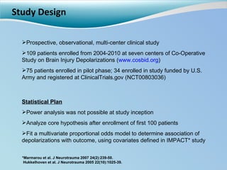 Study Design Prospective, observational, multi-center clinical study 109 patients enrolled from 2004-2010 at seven centers of Co-Operative Study on Brain Injury Depolarizations ( www.cosbid.org ) 75 patients enrolled in pilot phase; 34 enrolled in study funded by U.S. Army and registered at ClinicalTrials.gov (NCT00803036) Statistical Plan Power analysis was not possible at study inception Analyze core hypothesis after enrollment of first 100 patients Fit a multivariate proportional odds model to determine association of depolarizations with outcome, using covariates defined in IMPACT* study *Marmarou et al. J Neurotrauma 2007 24(2):239-50. Hukkelhoven et al. J Neurotrauma 2005 22(10):1025-39. 