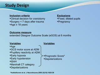 Study Design Outcome measure extended Glasgow Outcome Scale (eGOS) at 6 months Variables Age GCS motor score at ADM Pupillary reactivity at ADM Early hypoxia Early hypotension tSAH Marshall CT category Depolarizations Inclusion criteria Clinical decision for craniotomy  Surgery < 7 days after trauma Age ≥ 18 years Exclusions Fixed, dilated pupils Pregnancy Prognostic Score* Depolarizations *Hukkelhoven et al. J Neurotrauma 2005 22(10):1025-39 Variables 
