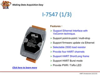 I-7547 (1/3)
Features：
 Support Ethernet Interface with
VxComm technique.
 Support point-to-point / multi-drop
 Support firmware update via Ethernet
 Selectable 250Ω load resistor
 Provide four HART channels
 Support HART Short/Long frame
 Support HART Burst mode
 Provide PWR / TxRx LED
Making Data Acquisition Easy
HART Introduction| 6/17/15
Click here to learn more
 