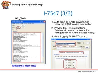 I-7547 (3/3)
HC_Tool:
1. Auto scan all HART devices and
show the HART device information.
2. Provide HART Universal and
Common-Practice command for
configuration of HART devices easily.
3. Data logging for HART comm.
Making Data Acquisition Easy
HART Introduction| 6/17/15
Click here to learn more
 
