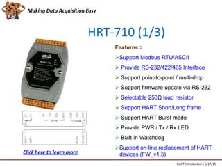 HRT-710 (1/3)
Features：
Support Modbus RTU/ASCII
 Provide RS-232/422/485 Interface
 Support point-to-point / multi-drop
 Support firmware update via RS-232
 Selectable 250Ω load resistor
 Support HART Short/Long frame
 Support HART Burst mode
 Provide PWR / Tx / Rx LED
 Built-in Watchdog
Support on-line replacement of HART
devices (FW_v1.5)
Making Data Acquisition Easy
HART Introduction| 6/17/15
Click here to learn more
 
