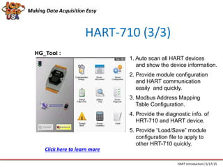 HART-710 (3/3)
HG_Tool :
1. Auto scan all HART devices
and show the device information.
2. Provide module configuration
and HART communication
easily and quickly.
3. Modbus Address Mapping
Table Configuration.
4. Provide the diagnostic info. of
HRT-710 and HART device.
5. Provide “Load/Save” module
configuration file to apply to
other HRT-710 quickly.
Making Data Acquisition Easy
HART Introduction| 6/17/15
Click here to learn more
 