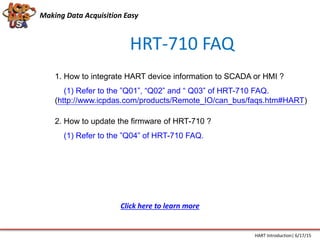 HRT-710 FAQ
1. How to integrate HART device information to SCADA or HMI ?
(1) Refer to the ”Q01”, “Q02” and “ Q03” of HRT-710 FAQ.
(http://www.icpdas.com/products/Remote_IO/can_bus/faqs.htm#HART)
2. How to update the firmware of HRT-710 ?
(1) Refer to the ”Q04” of HRT-710 FAQ.
Making Data Acquisition Easy
HART Introduction| 6/17/15
Click here to learn more
 