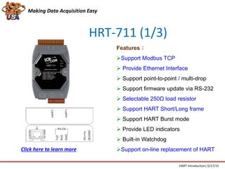 HRT-711 (1/3)
Features：
Support Modbus TCP
 Provide Ethernet Interface
 Support point-to-point / multi-drop
 Support firmware update via RS-232
 Selectable 250Ω load resistor
 Support HART Short/Long frame
 Support HART Burst mode
 Provide LED indicators
 Built-in Watchdog
Support on-line replacement of HART
Making Data Acquisition Easy
HART Introduction| 6/17/15
Click here to learn more
 