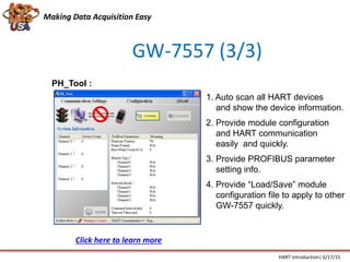 GW-7557 (3/3)
PH_Tool :
1. Auto scan all HART devices
and show the device information.
2. Provide module configuration
and HART communication
easily and quickly.
3. Provide PROFIBUS parameter
setting info.
4. Provide “Load/Save” module
configuration file to apply to other
GW-7557 quickly.
Making Data Acquisition Easy
HART Introduction| 6/17/15
Click here to learn more
 