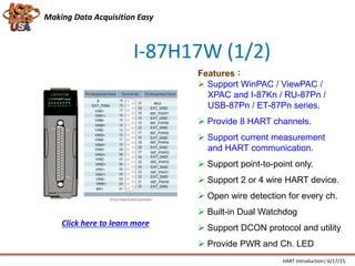 I-87H17W (1/2)
Features：
 Support WinPAC / ViewPAC /
XPAC and I-87Kn / RU-87Pn /
USB-87Pn / ET-87Pn series.
 Provide 8 HART channels.
 Support current measurement
and HART communication.
 Support point-to-point only.
 Support 2 or 4 wire HART device.
 Open wire detection for every ch.
 Built-in Dual Watchdog
 Support DCON protocol and utility
 Provide PWR and Ch. LED
Making Data Acquisition Easy
HART Introduction| 6/17/15
Click here to learn more
 
