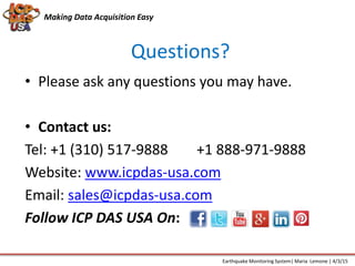 Questions?
Making Data Acquisition Easy
• Please ask any questions you may have.
• Contact us:
Tel: +1 (310) 517-9888 +1 888-971-9888
Website: www.icpdas-usa.com
Email: sales@icpdas-usa.com
Follow ICP DAS USA On:
Earthquake Monitoring System| Maria Lemone | 4/3/15
 