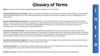Glossary of Terms
Beliefs – statements that describe unassailable guidelines for doing the work of the district.
Community Expectations for Learning – goals for learning (usually related to very important skills like problem solving or communication)
that are generally regarded as the most important attributes that students should be able to master as a result of attending the Canton
Public Schools.
Computer Based Adaptive Assessments – an assessment (test) such as the Smarter Balance which personalizes the test as the student
takes it. This means that each student has questions or an order of questions that is personalized just for them based on the answers they
have given. This means that every student takes a slightly different test but ends up with a more accurate measure of their own
performance than a non-personalized test could have identified.
Connecticut Core State Standards – the Connecticut’s globally benchmarked academic standards (based on the Common Core State
Standards) in language arts and math that the Connecticut State Board of Education endorsed as Connecticut’s official academic standards
in July of 2010 (joining 43 other states that had done the same). These standards are more rigorous than Connecticut’s previous standards
and will require extensive curriculum and instruction adjustments to help students achieve proficiency.
Curriculum and instructional alignment – degree to which the materials and teaching used to educate students are focused on the same
things from grade level to grade level, year to year, and school to school.
Formative Assessment – an assessment of student progress that is done as part of a regular lesson so that it does not interrupt instruction
and can guide teacher action in the moment to improve student performance.
Indicators of Success: The data or measures that will be used as evidence that the plan has been successfully implemented.
I
n
t
r
o
 