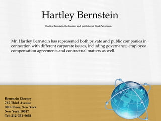 Hartley Bernstein
Bernstein Cherney
767 Third Avenue
30th Floor, New York
New York 10017
Tel: 212-381-9684
Mr. Hartley Bernstein has represented both private and public companies in
connection with different corporate issues, including governance, employee
compensation agreements and contractual matters as well.
Hartley Bernstein, the founder and publisher of StockPatrol.com.
 