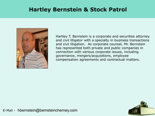 Hartley Bernstein & Stock Patrol

Hartley T. Bernstein is a corporate and securities attorney
and civil litigator with a specialty in business transactions
and civil litigation. As corporate counsel, Mr. Bernstein
has represented both private and public companies in
connection with various corporate issues, including
governance, mergers/acquisitions, employee
compensation agreements and contractual matters.

E-Mail -

hbernstein@bernsteincherney.com

 