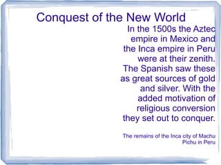 Conquest of the New World
                In the 1500s the Aztec
                 empire in Mexico and
               the Inca empire in Peru
                   were at their zenith.
               The Spanish saw these
              as great sources of gold
                    and silver. With the
                   added motivation of
                   religious conversion
              they set out to conquer.
              The remains of the Inca city of Machu
                                      Pichu in Peru
 