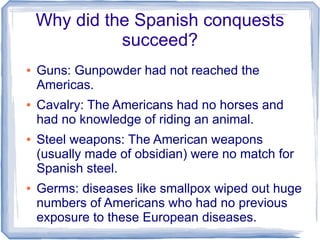 Why did the Spanish conquests
              succeed?
●   Guns: Gunpowder had not reached the
    Americas.
●   Cavalry: The Americans had no horses and
    had no knowledge of riding an animal.
●   Steel weapons: The American weapons
    (usually made of obsidian) were no match for
    Spanish steel.
●   Germs: diseases like smallpox wiped out huge
    numbers of Americans who had no previous
    exposure to these European diseases.
 