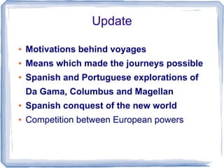 Update

●   Motivations behind voyages
●   Means which made the journeys possible
●   Spanish and Portuguese explorations of
    Da Gama, Columbus and Magellan
●   Spanish conquest of the new world
●   Competition between European powers
 
