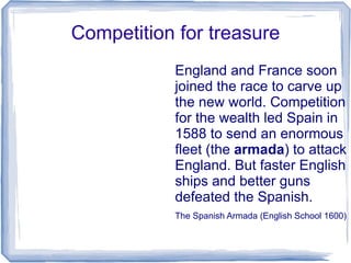 Competition for treasure
           England and France soon
           joined the race to carve up
           the new world. Competition
           for the wealth led Spain in
           1588 to send an enormous
           fleet (the armada) to attack
           England. But faster English
           ships and better guns
           defeated the Spanish.
           The Spanish Armada (English School 1600)
 