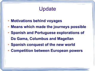 Update

●   Motivations behind voyages
●   Means which made the journeys possible
●   Spanish and Portuguese explorations of
    Da Gama, Columbus and Magellan
●   Spanish conquest of the new world
●   Competition between European powers
 
