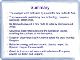 Summary
●   The voyages were motivated by a need for new routes to Asia.
●   They were made possible by new technology: compass,
    astrolabe, better ships.
●   Da Gama discovered a new route to India by sailing around
    Africa.
●   Columbus discovered a route to the Caribbean islands
    unveiling the continent of North America.
●   Magellan discovered South America before his crew rounded
    the globe.
●   Better technology and resistance to disease helped the
    Spanish conquer the new world.
●   Greed for treasure led to competition between European
    powers like Spain and England.
 