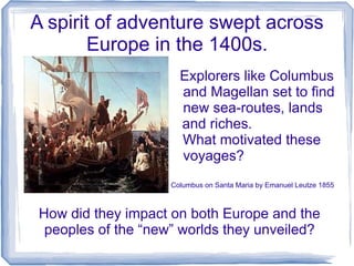 A spirit of adventure swept across
       Europe in the 1400s.
                      Explorers like Columbus
                      and Magellan set to find
                      new sea-routes, lands
                      and riches.
                      What motivated these
                      voyages?
                    Columbus on Santa Maria by Emanuel Leutze 1855



How did they impact on both Europe and the
 peoples of the “new” worlds they unveiled?
 