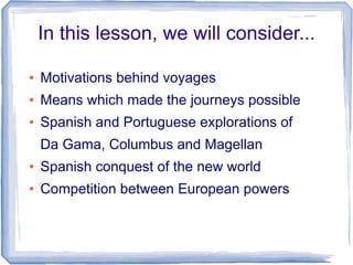 In this lesson, we will consider...

●   Motivations behind voyages
●   Means which made the journeys possible
●   Spanish and Portuguese explorations of
    Da Gama, Columbus and Magellan
●   Spanish conquest of the new world
●   Competition between European powers
 