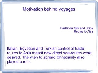 Motivation behind voyages



                             Traditional Silk and Spice
                                         Routes to Aisa




Italian, Egyptian and Turkish control of trade
routes to Asia meant new direct sea-routes were
desired. The wish to spread Christianity also
played a role.
 