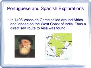 Portuguese and Spanish Explorations

●   In 1498 Vasco da Gama sailed around Africa
    and landed on the West Coast of India. Thus a
    direct sea route to Aisa was found.
 