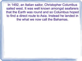 In 1492, an Italian sailor, Christopher Columbus
sailed west. It was well known amongst seafarers
that the Earth was round and so Columbus hoped
 to find a direct route to Asia. Instead he landed in
         the what we now call the Bahamas.
 