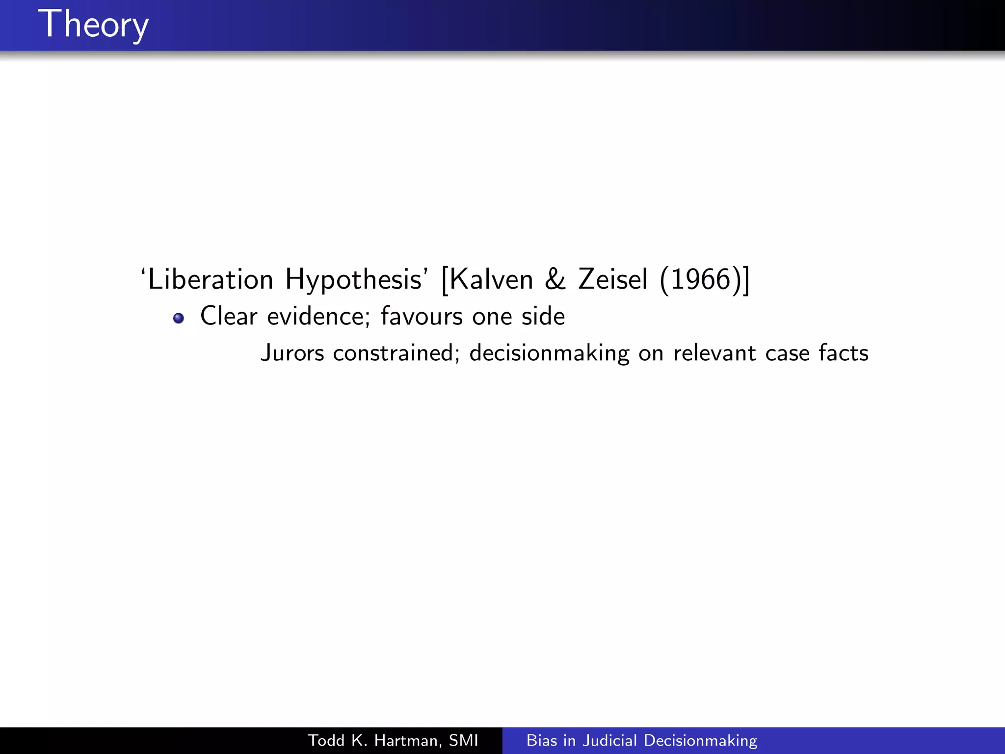 Theory 
`Liberation Hypothesis' [Kalven  Zeisel (1966)] 
Clear evidence; favours one side 
Jurors constrained; decisionmaking on relevant case facts 
Todd K. Hartman, SMI Bias in Judicial Decisionmaking 
 