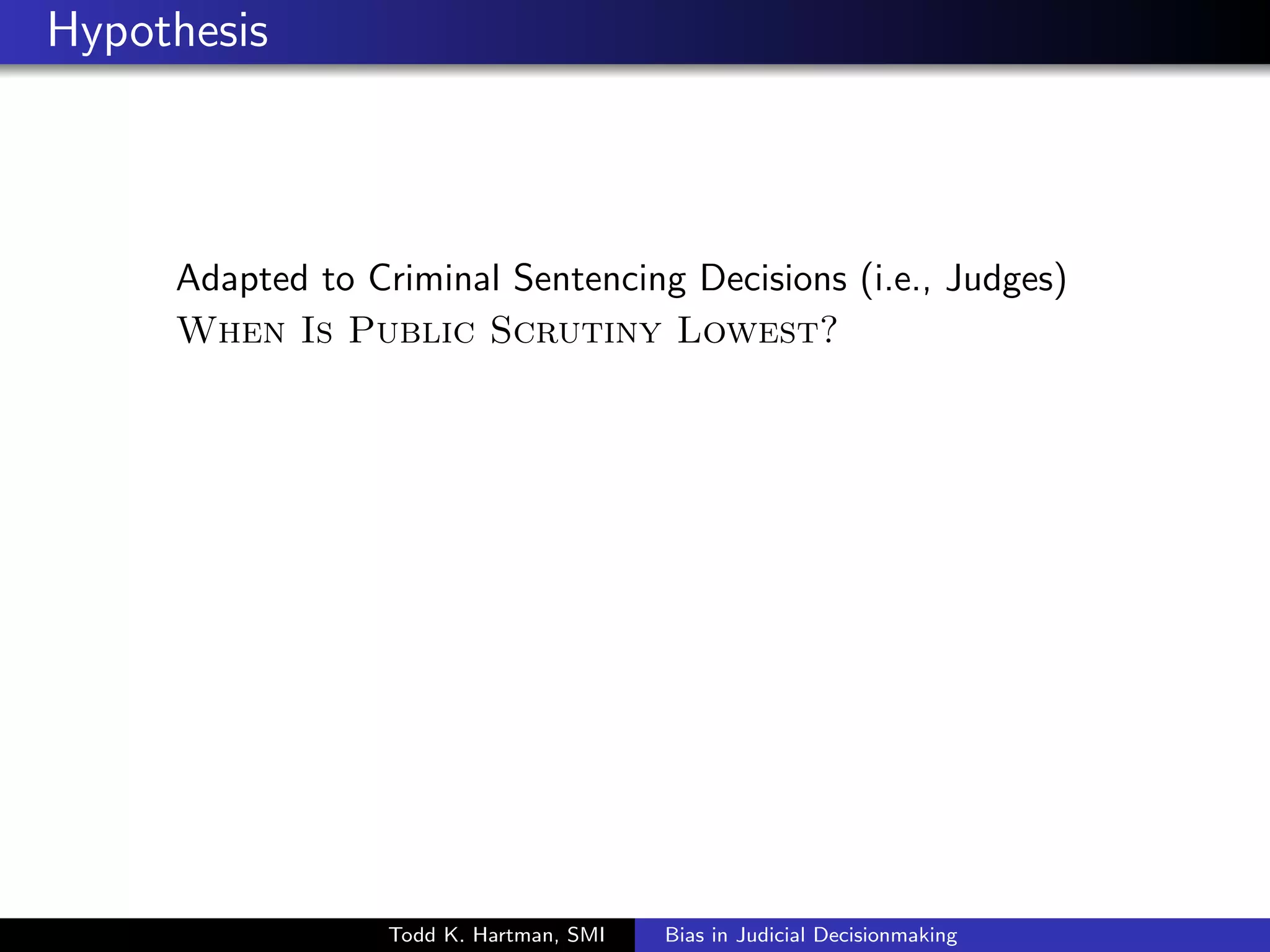 Hypothesis 
Adapted to Criminal Sentencing Decisions (i.e., Judges) 
When Is Public Scrutiny Lowest? 
Todd K. Hartman, SMI Bias in Judicial Decisionmaking 
 