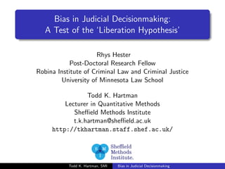 Bias in Judicial Decisionmaking: 
A Test of the `Liberation Hypothesis' 
Rhys Hester 
Post-Doctoral Research Fellow 
Robina Institute of Criminal Law and Criminal Justice 
University of Minnesota Law School 
Todd K. Hartman 
Lecturer in Quantitative Methods 
Sheeld Methods Institute 
t.k.hartman@sheeld.ac.uk 
http://tkhartman.staff.shef.ac.uk/ 
Todd K. Hartman, SMI Bias in Judicial Decisionmaking 
 