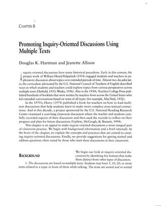 CHAPTER    8




Promoting Inquiry-Oriented Discussions Using
Multiple Texts
Douglas K. Hartman and Jeanette Allison

     nquiry-oriented discussions have many historical precedents. Early in this century, the
     project work of William Heard Kilpatrick (1918) engaged students and teachers in ex­
               discussion about topics over extended periods of time. Almost two decades lat­
er, the curriculum advocated by the u.s. National Council of Teachers of English described
ways in which students and teachers could explore topics from various perspectives across
multiple texts (Hatfield, 1935; Weeks, 1936). Also in the 1930s, Teachers College Press pub­
lished hundreds of booklets that were written by teachers from across the United States who
led extended conversations based on texts of all types (for example, MacNeel, 1932).
       In the 1970's, Henry (1974) published a book for teachers on how to lead multi ­
text discussions that help students learn to make more complex cross-textual connec ­
tions. And in this decade, a project sponsored by the u.s. National Reading Research
Center examined a year-long classroom discussion where the teacher and students care­
fully recorded aspects of their discussion and then used the records to reflect on their
progress and plan for future discussions (Guthrie, McGough, & Bennett, 1994).
       This chapter is an appeal to make inquiry-oriented discussions a more integral part
of classroom practice. We begin with background information and a brief rationale. In
the heart of the chapter, we explain the concepts and practices that are central to creat­
ing inquiry-oriented discussions. Finally, we provide suggestions for getting started and
address questions often raised by those who start these discussions in their classroom.


                                              We begin our look at inquiry-oriented dis-
BACKGROUND                                    cussions by identifying five features that make
                                              them distinct from other types of discussion.
      1. The discussions are based on multiple texts. Students may have 5, 10, 20, or more
texts related to a topic in front of them while talking. The texts are sorted and re-sorted
 